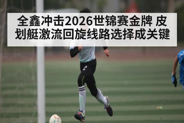 全鑫冲击2026世锦赛金牌 皮划艇激流回旋线路选择成关键