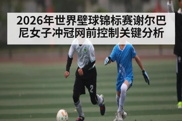 2026年世界壁球锦标赛谢尔巴尼女子冲冠网前控制关键分析